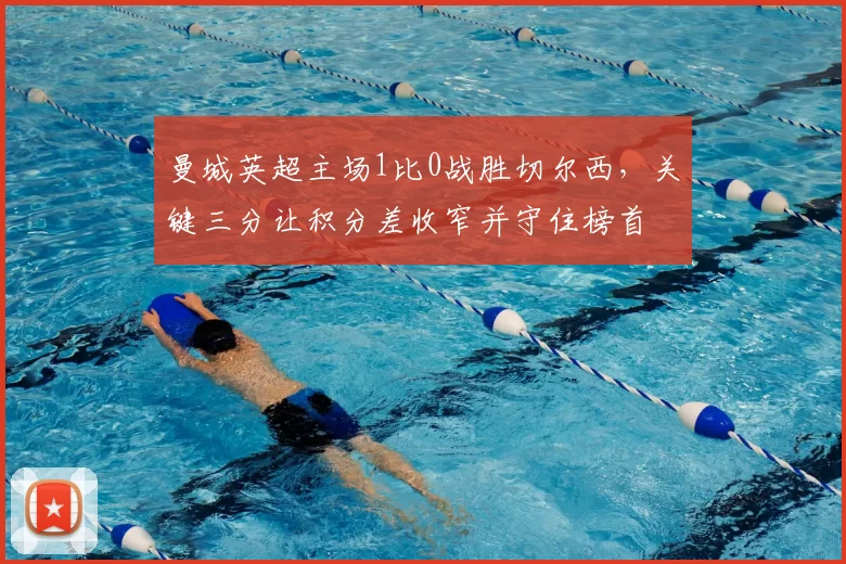 曼城英超主场1比0战胜切尔西,关键三分让积分差收窄并守住榜首