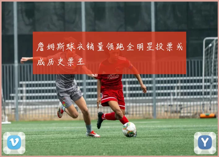 詹姆斯球衣销量领跑全明星投票或成历史票王