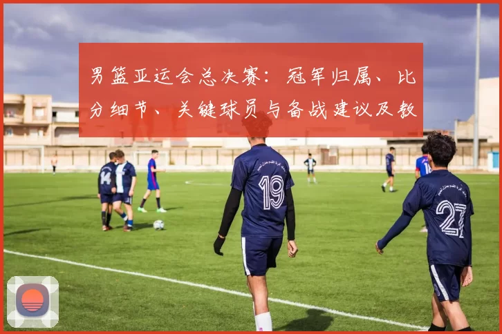男篮亚运会总决赛:冠军归属、比分细节、关键球员与备战建议及教练点评