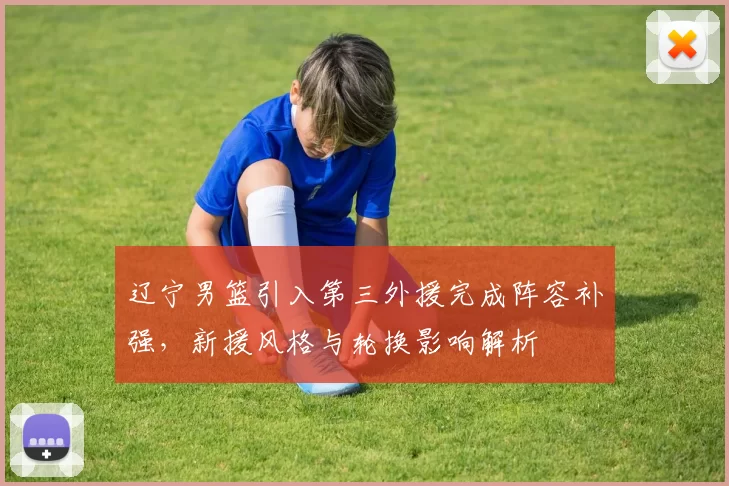 辽宁男篮引入第三外援完成阵容补强,新援风格与轮换影响解析