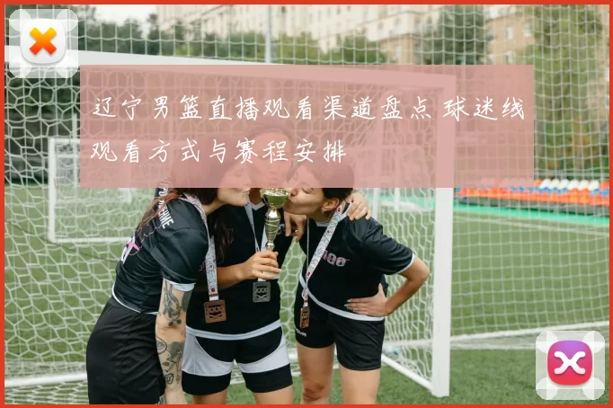 辽宁男篮直播观看渠道盘点 球迷线观看方式与赛程安排