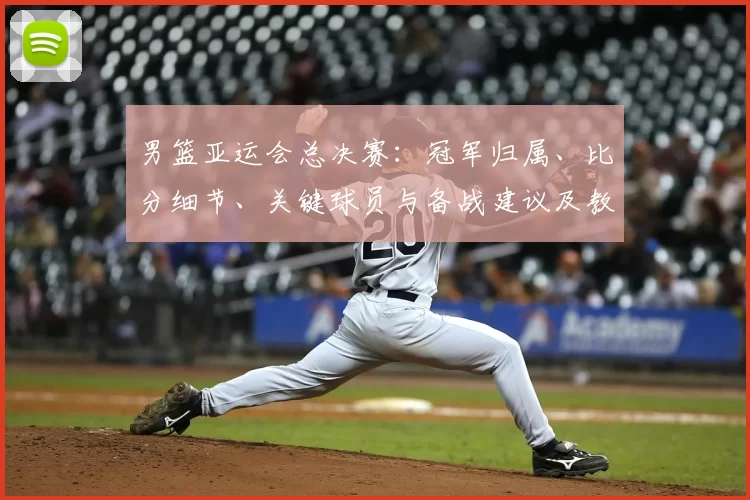 男篮亚运会总决赛:冠军归属、比分细节、关键球员与备战建议及教练点评