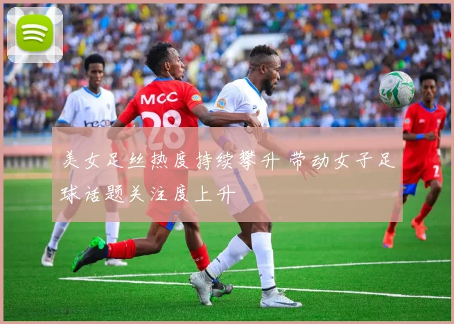 美女足丝热度持续攀升 带动女子足球话题关注度上升