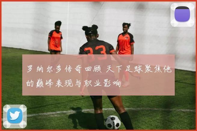 罗纳尔多传奇回顾 天下足球聚焦他的巅峰表现与职业影响