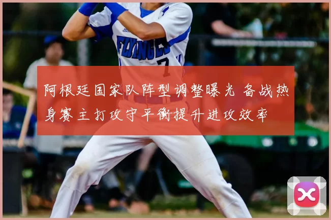 阿根廷国家队阵型调整曝光 备战热身赛主打攻守平衡提升进攻效率