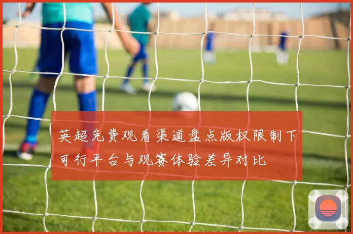 英超免费观看渠道盘点版权限制下可行平台与观赛体验差异对比
