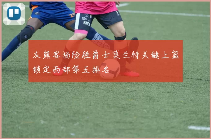 灰熊客场险胜爵士莫兰特关键上篮锁定西部第五排名