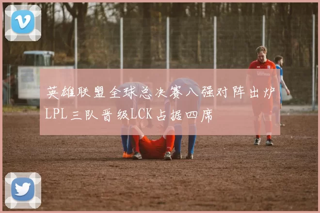 英雄联盟全球总决赛八强对阵出炉LPL三队晋级LCK占据四席