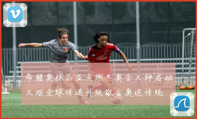 希腊奥林匹亚点燃冬奥会火种启动火炬全球传递并致敬古奥运传统