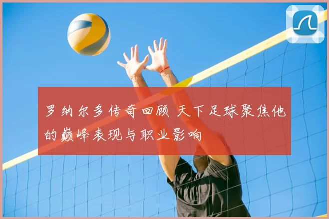 罗纳尔多传奇回顾 天下足球聚焦他的巅峰表现与职业影响