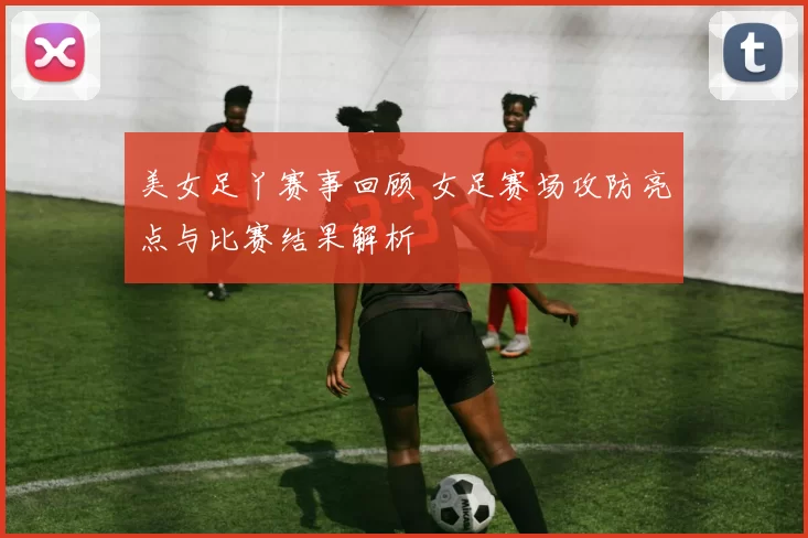 美女足丫赛事回顾 女足赛场攻防亮点与比赛结果解析
