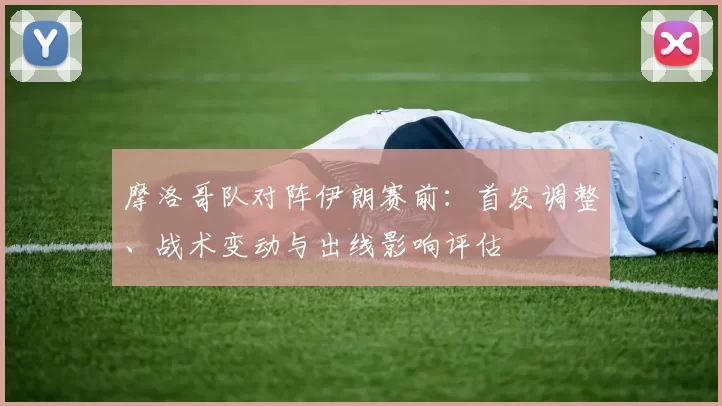 摩洛哥队对阵伊朗赛前：首发调整、战术变动与出线影响评估