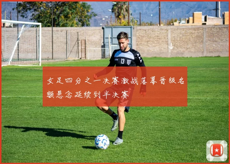 女足四分之一决赛激战落幕晋级名额悬念延续到半决赛