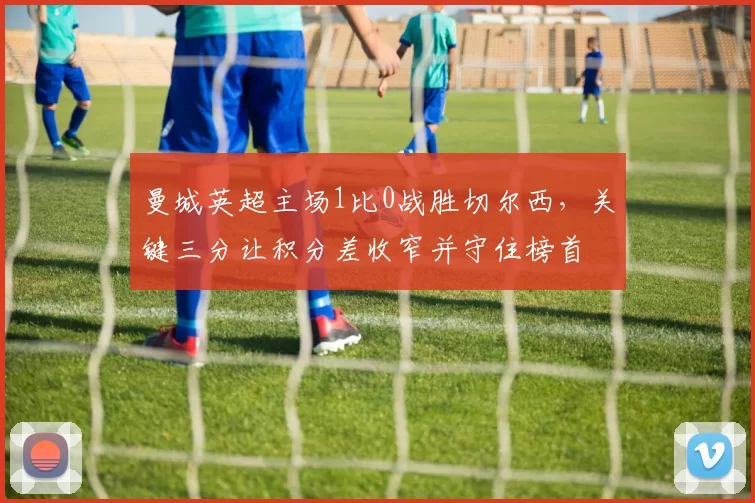 曼城英超主场1比0战胜切尔西,关键三分让积分差收窄并守住榜首