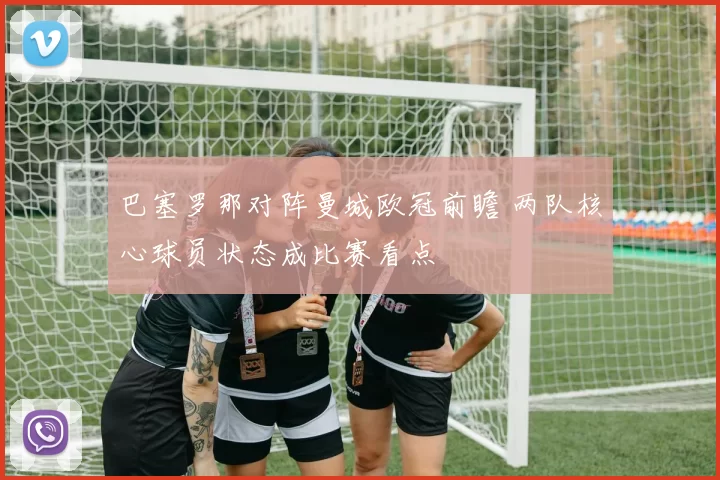 巴塞罗那对阵曼城欧冠前瞻 两队核心球员状态成比赛看点