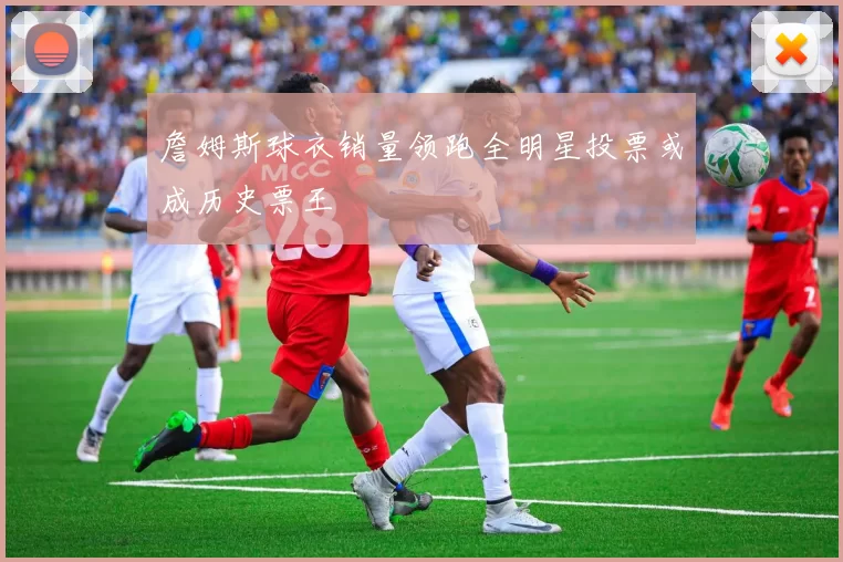 詹姆斯球衣销量领跑全明星投票或成历史票王