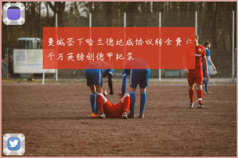 曼城签下哈兰德达成协议转会费六千万英镑创德甲纪录