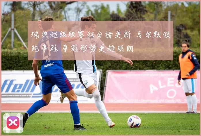 瑞典超级联赛积分榜更新 马尔默领跑争冠 争冠形势更趋明朗