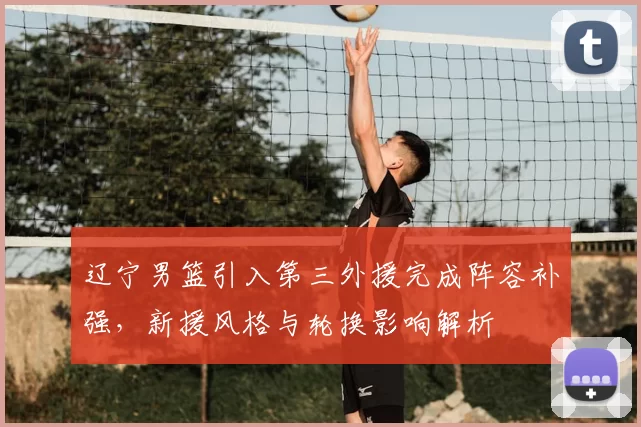 辽宁男篮引入第三外援完成阵容补强,新援风格与轮换影响解析