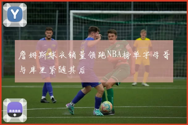 詹姆斯球衣销量领跑NBA榜单字母哥与库里紧随其后