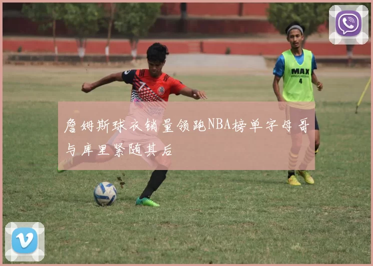 詹姆斯球衣销量领跑NBA榜单字母哥与库里紧随其后