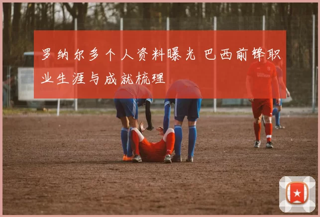 罗纳尔多个人资料曝光 巴西前锋职业生涯与成就梳理