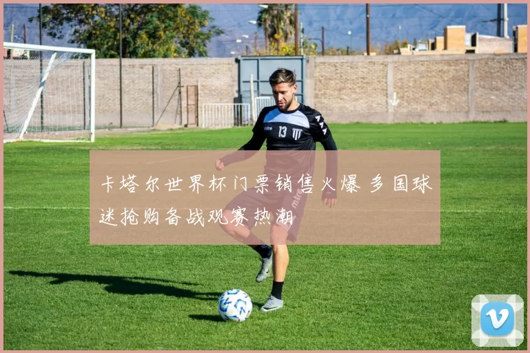 卡塔尔世界杯门票销售火爆 多国球迷抢购备战观赛热潮