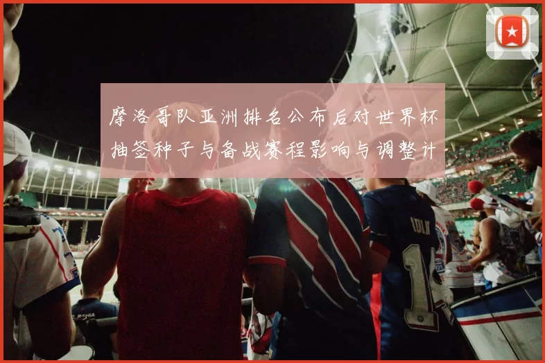 摩洛哥队亚洲排名公布后对世界杯抽签种子与备战赛程影响与调整计划