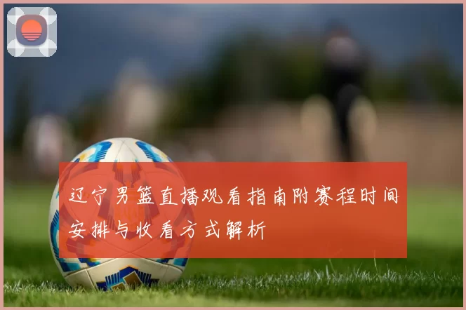 辽宁男篮直播观看指南附赛程时间安排与收看方式解析