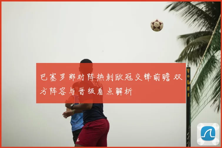 巴塞罗那对阵热刺欧冠交锋前瞻 双方阵容与晋级看点解析