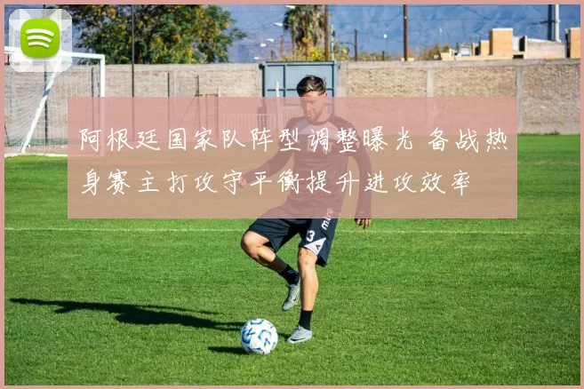 阿根廷国家队阵型调整曝光 备战热身赛主打攻守平衡提升进攻效率