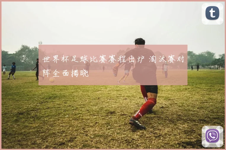 世界杯足球比赛赛程出炉 淘汰赛对阵全面揭晓