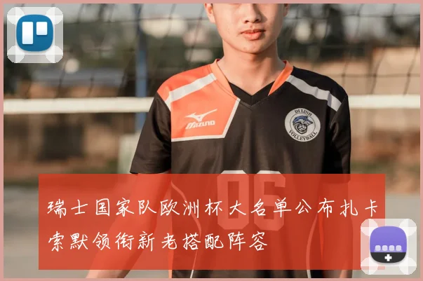 瑞士国家队欧洲杯大名单公布扎卡索默领衔新老搭配阵容