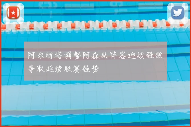 阿尔特塔调整阿森纳阵容迎战强敌争取延续联赛强势