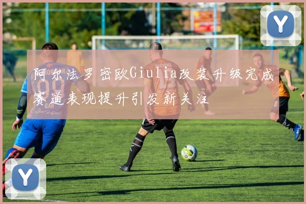 阿尔法罗密欧Giulia改装升级完成赛道表现提升引发新关注