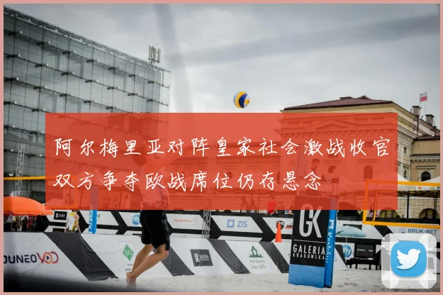 阿尔梅里亚对阵皇家社会激战收官双方争夺欧战席位仍存悬念