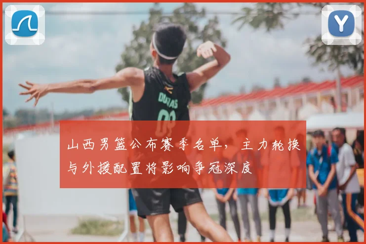 山西男篮公布赛季名单，主力轮换与外援配置将影响争冠深度
